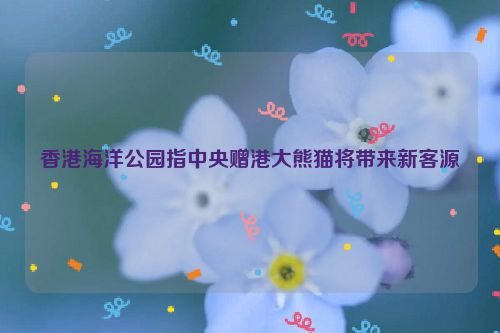 香港海洋公园指中央赠港大熊猫将带来新客源