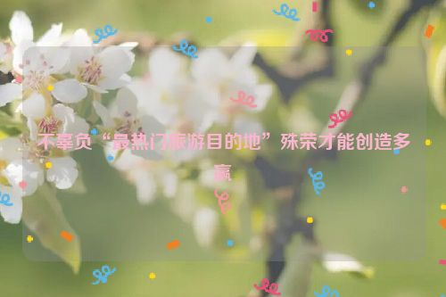 不辜负“最热门旅游目的地”殊荣才能创造多赢