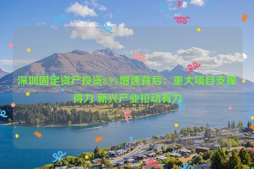 深圳固定资产投资8.9%增速背后：重大项目支撑得力 新兴产业拉动有力