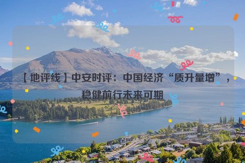 【地评线】中安时评：中国经济“质升量增”，稳健前行未来可期