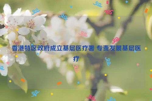 香港特区政府成立基层医疗署 专责发展基层医疗