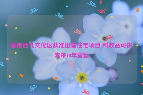 香港西九文化区获准出售住宅项目 料收益可供未来10年营运