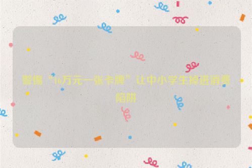 警惕“16万元一张卡牌”让中小学生掉进消费陷阱
