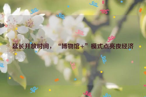延长开放时间，“博物馆+”模式点亮夜经济