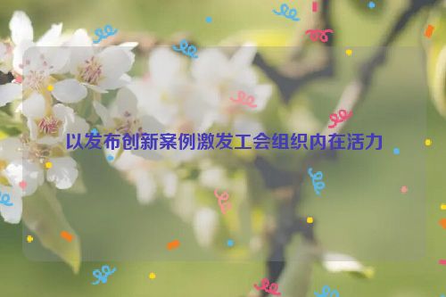 以发布创新案例激发工会组织内在活力