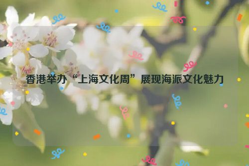 香港举办“上海文化周”展现海派文化魅力
