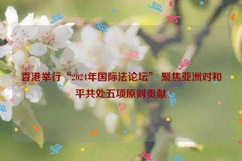 香港举行“2024年国际法论坛” 聚焦亚洲对和平共处五项原则贡献