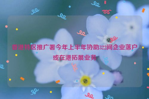 香港特区推广署今年上半年协助322间企业落户或在港拓展业务