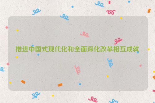 推进中国式现代化和全面深化改革相互成就