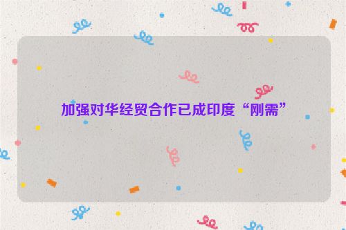 加强对华经贸合作已成印度“刚需”