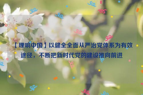 【理响中国】以健全全面从严治党体系为有效途径，不断把新时代党的建设推向前进