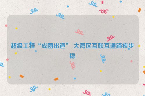 超级工程“成团出道” 大湾区互联互通蹄疾步稳