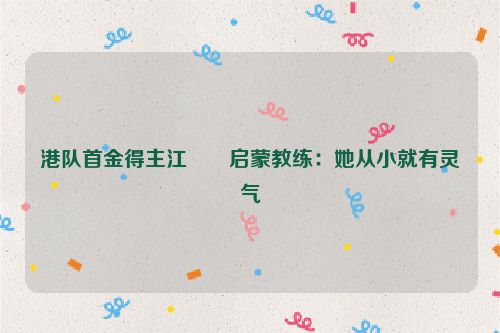 港队首金得主江旻憓启蒙教练：她从小就有灵气