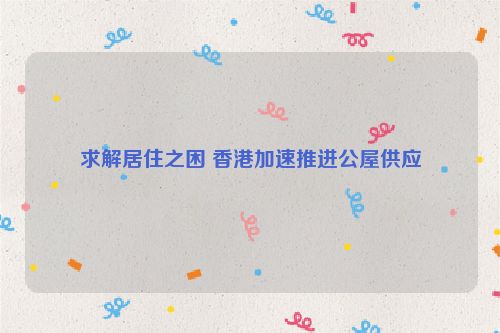 求解居住之困 香港加速推进公屋供应