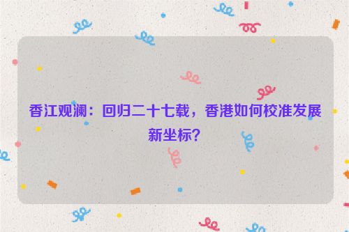 香江观澜：回归二十七载，香港如何校准发展新坐标？