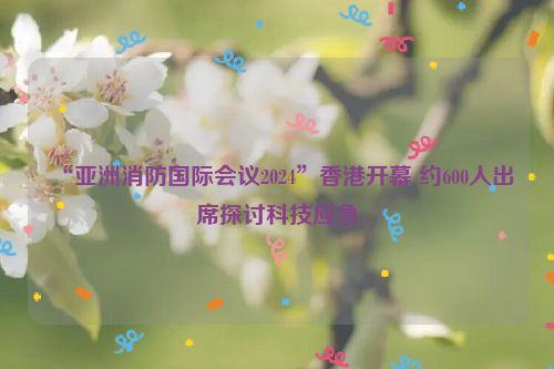 “亚洲消防国际会议2024”香港开幕 约600人出席探讨科技应急