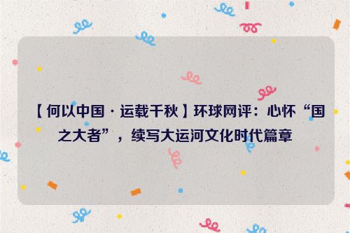 【何以中国·运载千秋】环球网评：心怀“国之大者”，续写大运河文化时代篇章