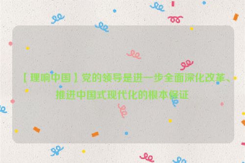 【理响中国】党的领导是进一步全面深化改革、推进中国式现代化的根本保证
