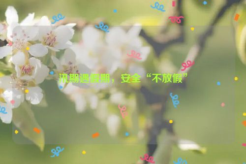 汛期遇假期，安全“不放假”
