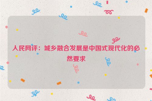 人民网评：城乡融合发展是中国式现代化的必然要求