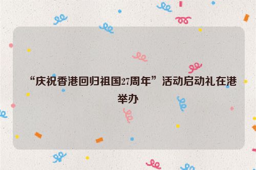 “庆祝香港回归祖国27周年”活动启动礼在港举办