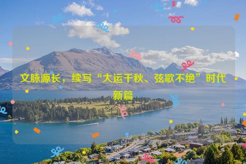 文脉源长，续写“大运千秋、弦歌不绝”时代新篇
