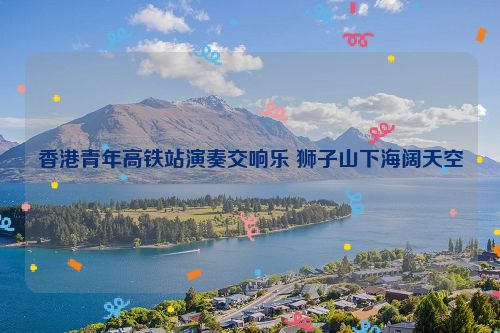 香港青年高铁站演奏交响乐 狮子山下海阔天空