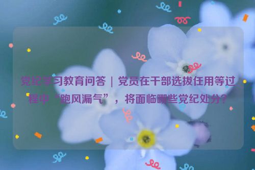 党纪学习教育问答 | 党员在干部选拔任用等过程中“跑风漏气”，将面临哪些党纪处分？
