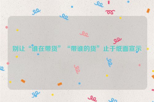 别让“谁在带货”“带谁的货”止于纸面宣示