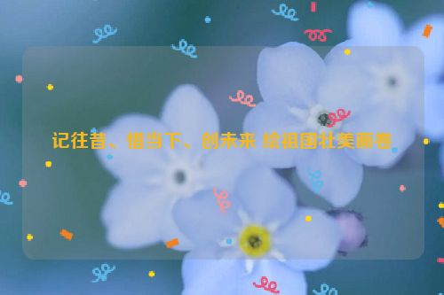 记往昔、惜当下、创未来 绘祖国壮美画卷