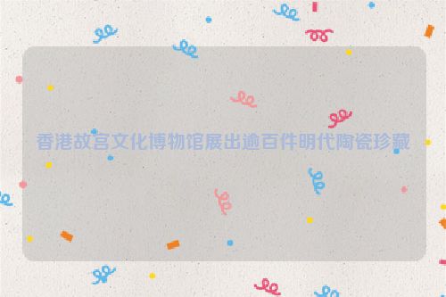香港故宫文化博物馆展出逾百件明代陶瓷珍藏