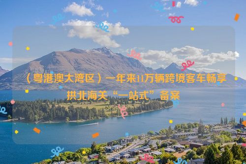 （粤港澳大湾区）一年来11万辆跨境客车畅享拱北海关“一站式”备案