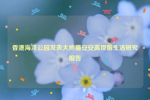香港海洋公园发表大熊猫安安离世前生活研究报告