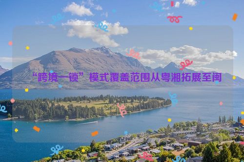 “跨境一锁”模式覆盖范围从粤湘拓展至闽