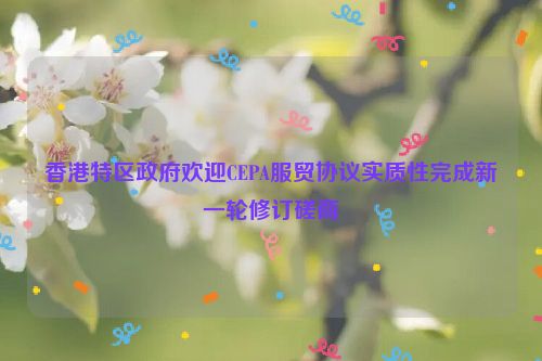 香港特区政府欢迎CEPA服贸协议实质性完成新一轮修订磋商