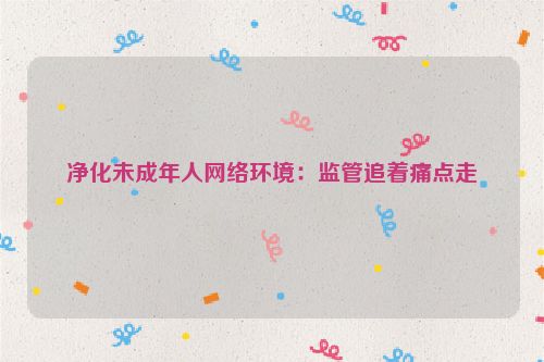 净化未成年人网络环境：监管追着痛点走