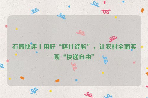 石榴快评丨用好“喀什经验”，让农村全面实现“快递自由”