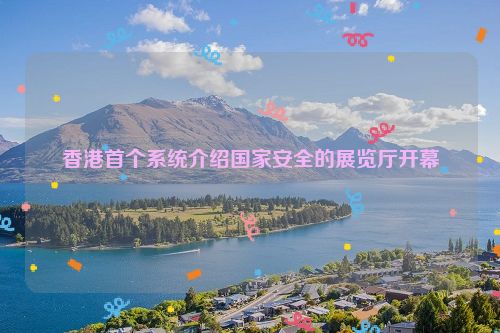 香港首个系统介绍国家安全的展览厅开幕