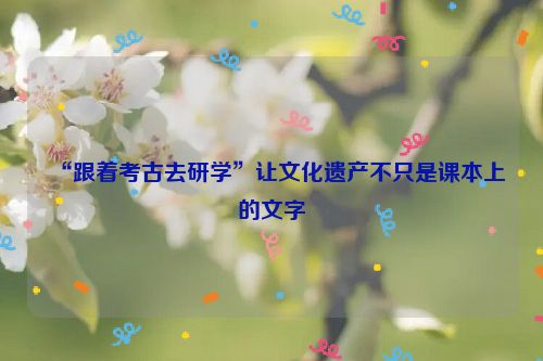 “跟着考古去研学”让文化遗产不只是课本上的文字