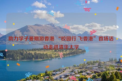 助力学子暑期游香港 “校园行 飞香港”首场活动走进清华大学