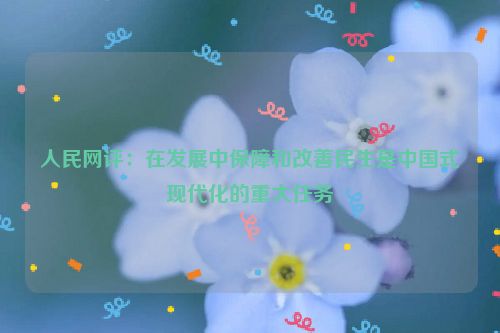 人民网评：在发展中保障和改善民生是中国式现代化的重大任务