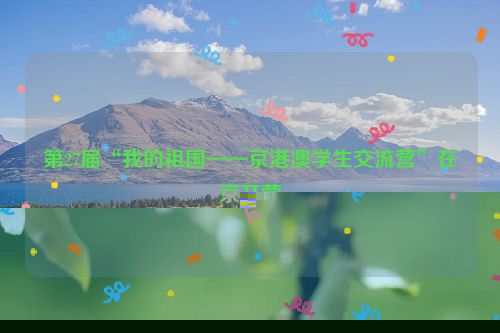第27届“我的祖国——京港澳学生交流营”在京开营