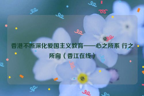 香港不断深化爱国主义教育——心之所系 行之所向（香江在线）