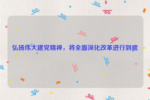 弘扬伟大建党精神，将全面深化改革进行到底