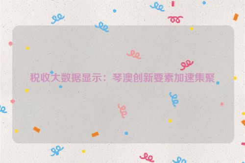税收大数据显示：琴澳创新要素加速集聚