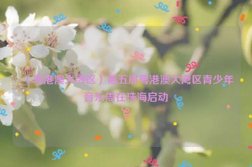 （粤港澳大湾区）第五届粤港澳大湾区青少年音乐周在珠海启动
