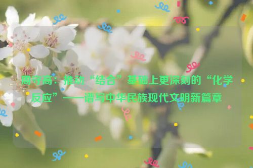 周守高：推动“结合”基础上更深刻的“化学反应”——谱写中华民族现代文明新篇章