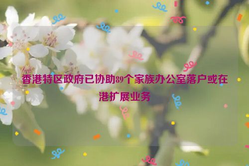 香港特区政府已协助89个家族办公室落户或在港扩展业务