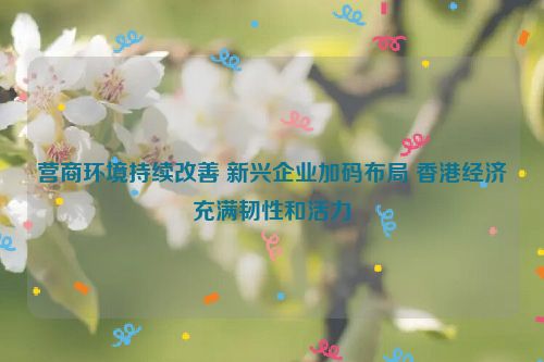 营商环境持续改善 新兴企业加码布局 香港经济充满韧性和活力