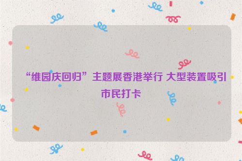 “维园庆回归”主题展香港举行 大型装置吸引市民打卡